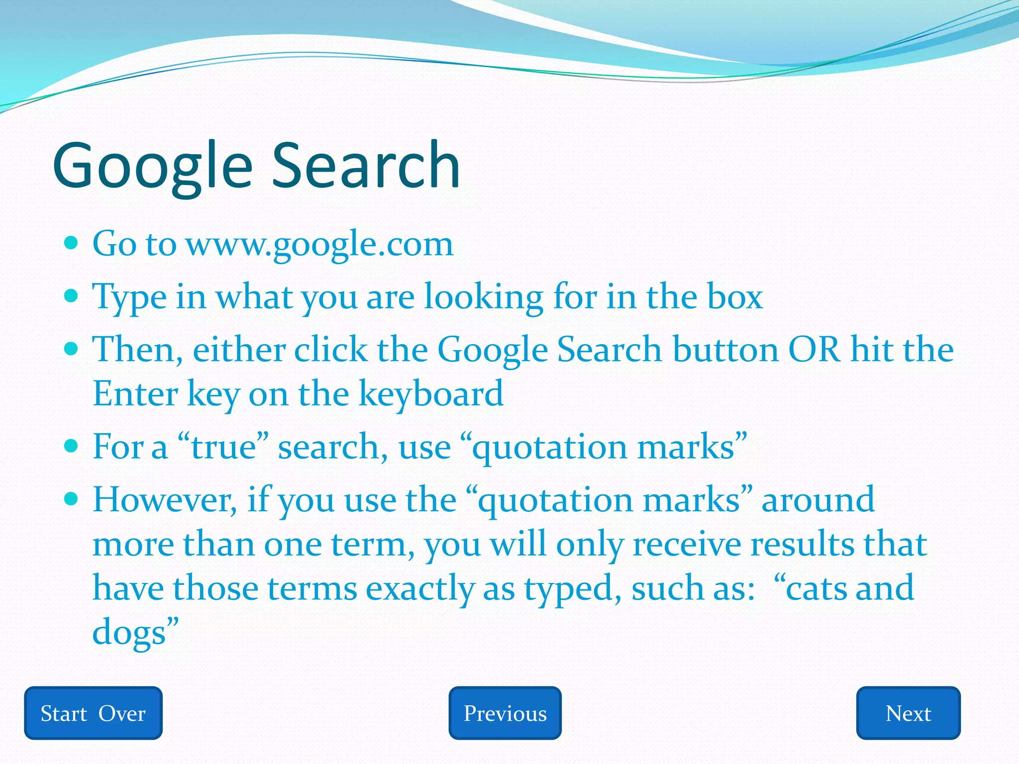 Google Search
  Go to www.google.com
  Type in what you are looking for in the box
  Then, either click the Google Search button OR hit the
   Enter key on the keyboard
  For a “true” search, use “quotation marks”
  However, if you use the “quotation marks” around
   more than one term, you will only receive results that
   have those terms exactly as typed, such as: “cats and
   dogs”

Start Over                Previous                    Next
 