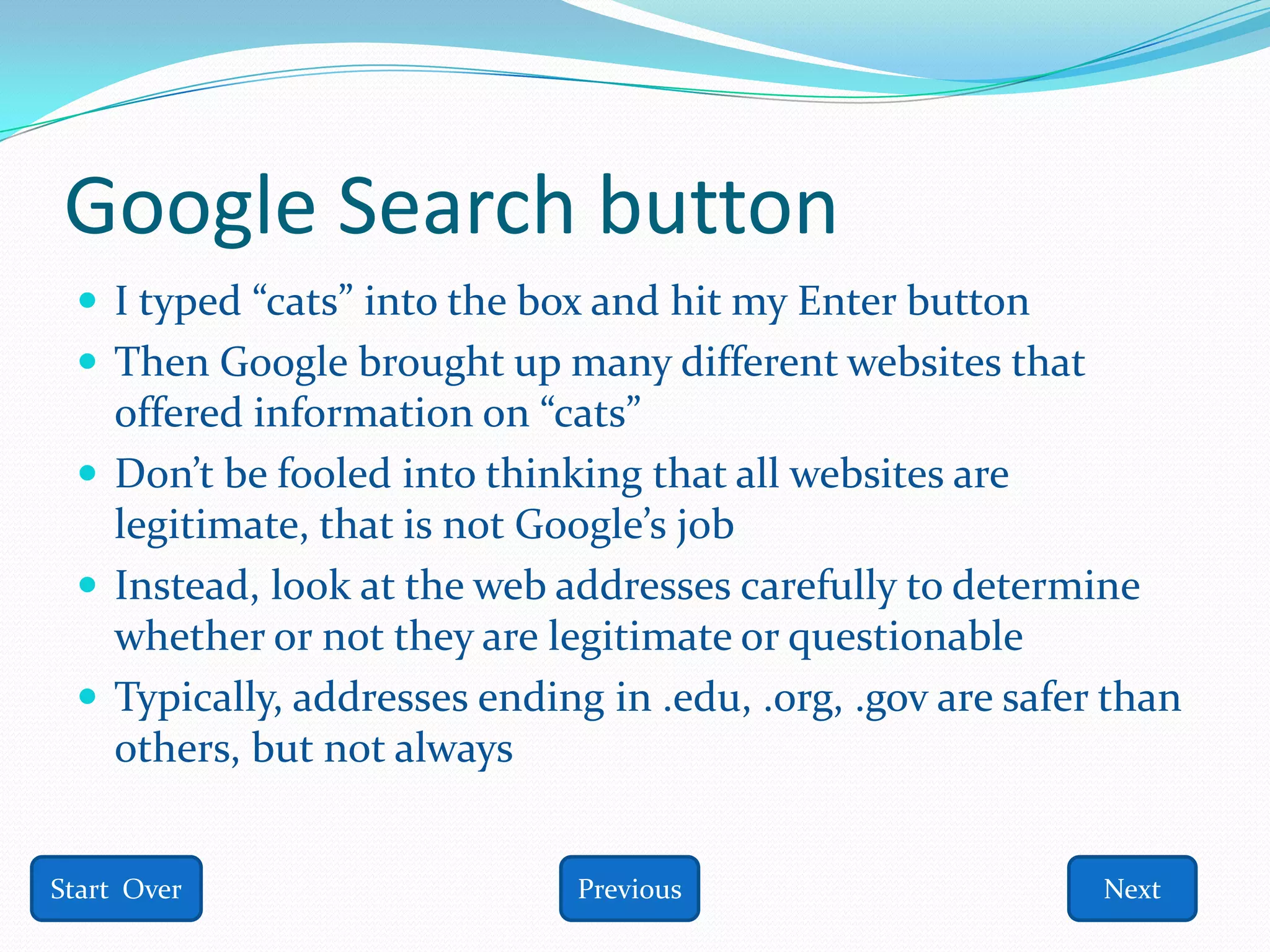 Google Search button
  I typed “cats” into the box and hit my Enter button
  Then Google brought up many different websites that
   offered information on “cats”
  Don’t be fooled into thinking that all websites are
   legitimate, that is not Google’s job
  Instead, look at the web addresses carefully to determine
   whether or not they are legitimate or questionable
  Typically, addresses ending in .edu, .org, .gov are safer than
   others, but not always


Start Over                    Previous                      Next
 