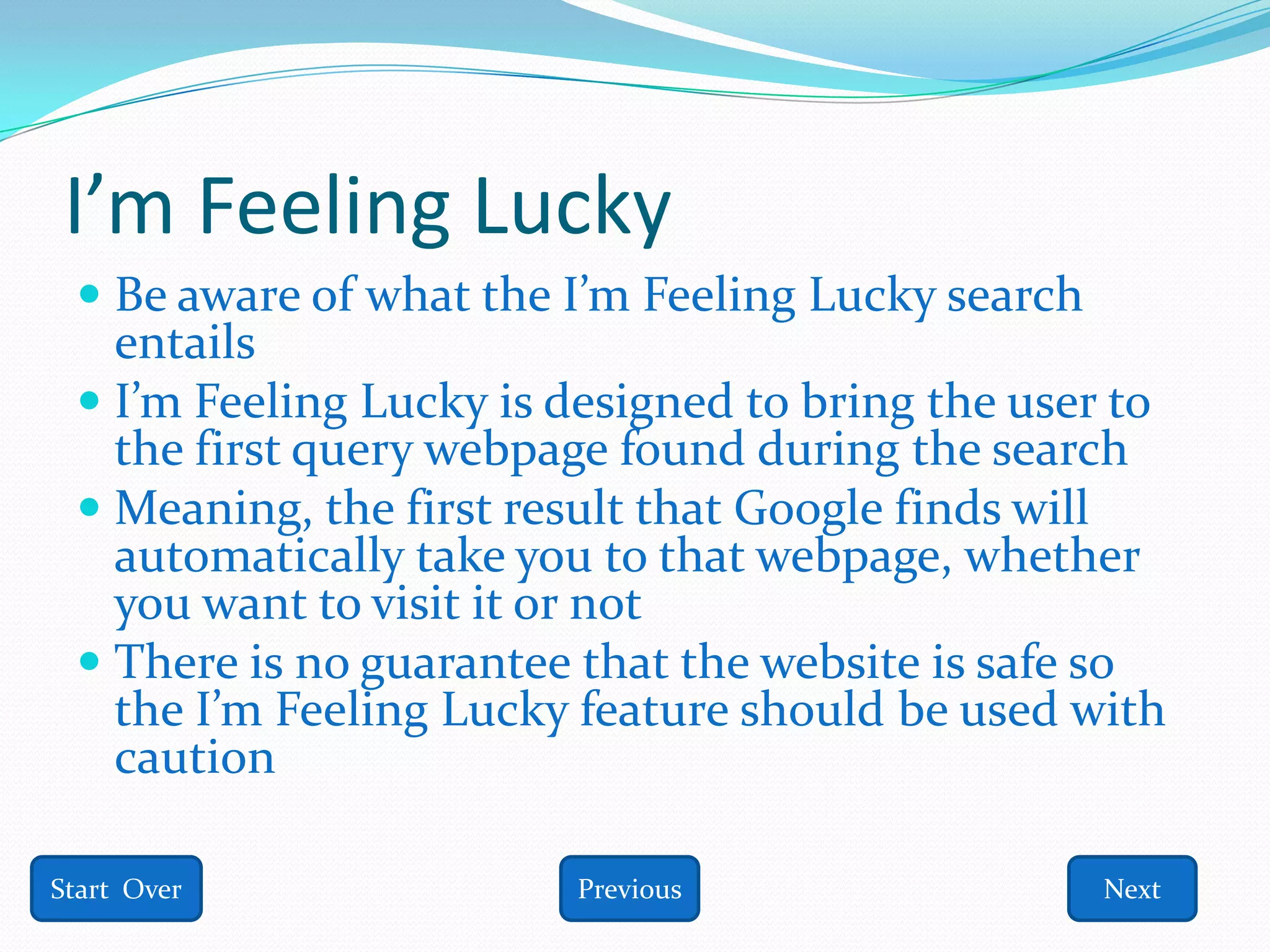 I’m Feeling Lucky
  Be aware of what the I’m Feeling Lucky search
   entails
  I’m Feeling Lucky is designed to bring the user to
   the first query webpage found during the search
  Meaning, the first result that Google finds will
   automatically take you to that webpage, whether
   you want to visit it or not
  There is no guarantee that the website is safe so
   the I’m Feeling Lucky feature should be used with
    caution

Start Over              Previous                  Next
 