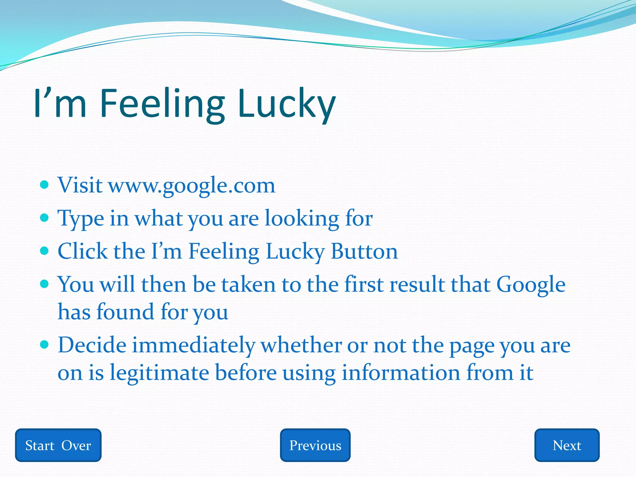 I’m Feeling Lucky
  Visit www.google.com
  Type in what you are looking for
  Click the I’m Feeling Lucky Button
  You will then be taken to the first result that Google
   has found for you
  Decide immediately whether or not the page you are
   on is legitimate before using information from it


Start Over                 Previous                    Next
 