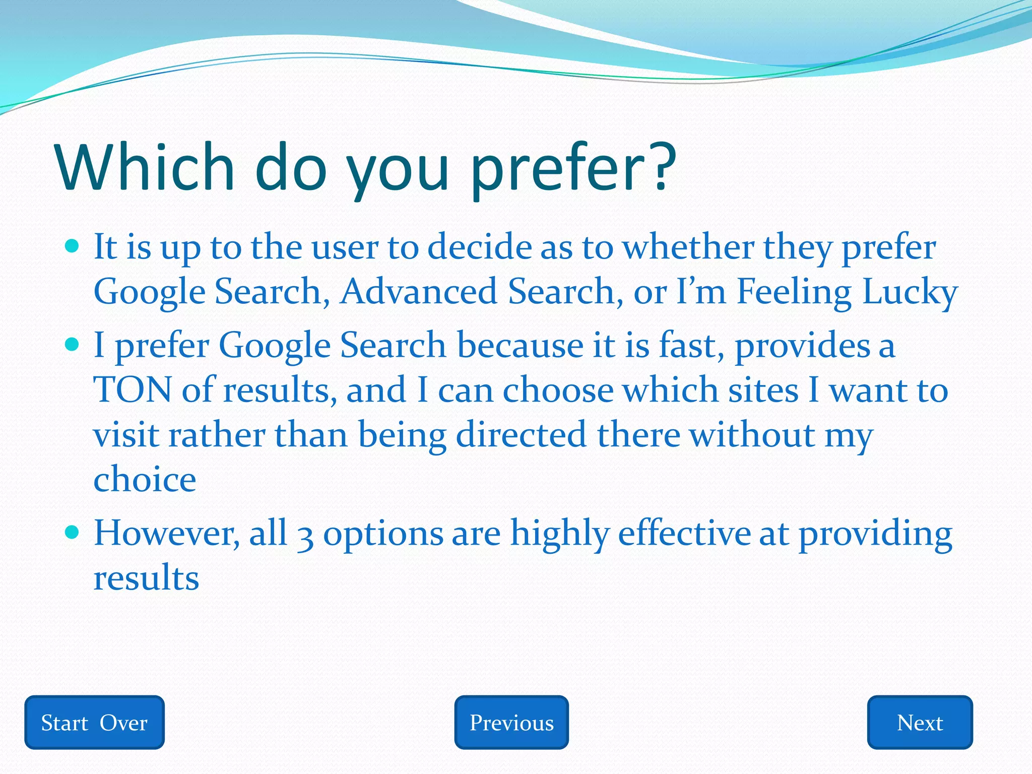 Which do you prefer?
  It is up to the user to decide as to whether they prefer
   Google Search, Advanced Search, or I’m Feeling Lucky
  I prefer Google Search because it is fast, provides a
   TON of results, and I can choose which sites I want to
   visit rather than being directed there without my
   choice
  However, all 3 options are highly effective at providing
   results


Start Over                  Previous                    Next
 