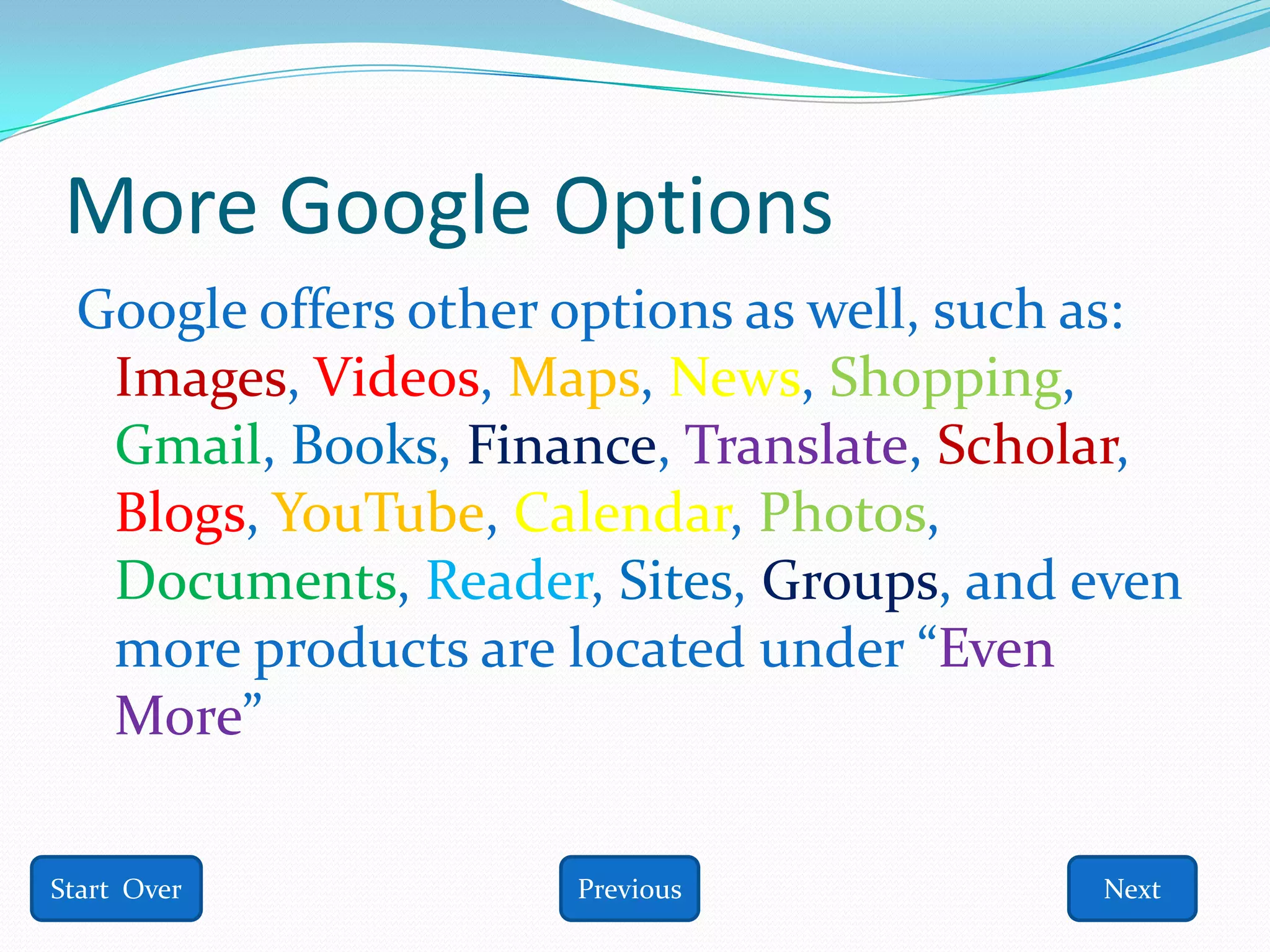More Google Options
 Google offers other options as well, such as:
  Images, Videos, Maps, News, Shopping,
  Gmail, Books, Finance, Translate, Scholar,
  Blogs, YouTube, Calendar, Photos,
  Documents, Reader, Sites, Groups, and even
  more products are located under “Even
  More”

Start Over           Previous             Next
 