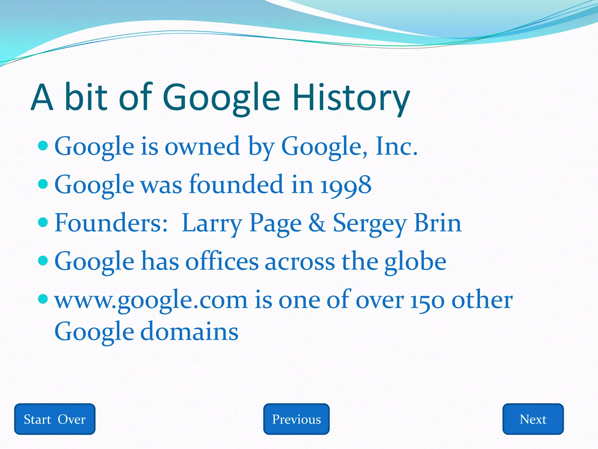 A bit of Google History
  Google is owned by Google, Inc.
  Google was founded in 1998
  Founders: Larry Page & Sergey Brin
  Google has offices across the globe
  www.google.com is one of over 150 other
    Google domains


Start Over            Previous               Next
 