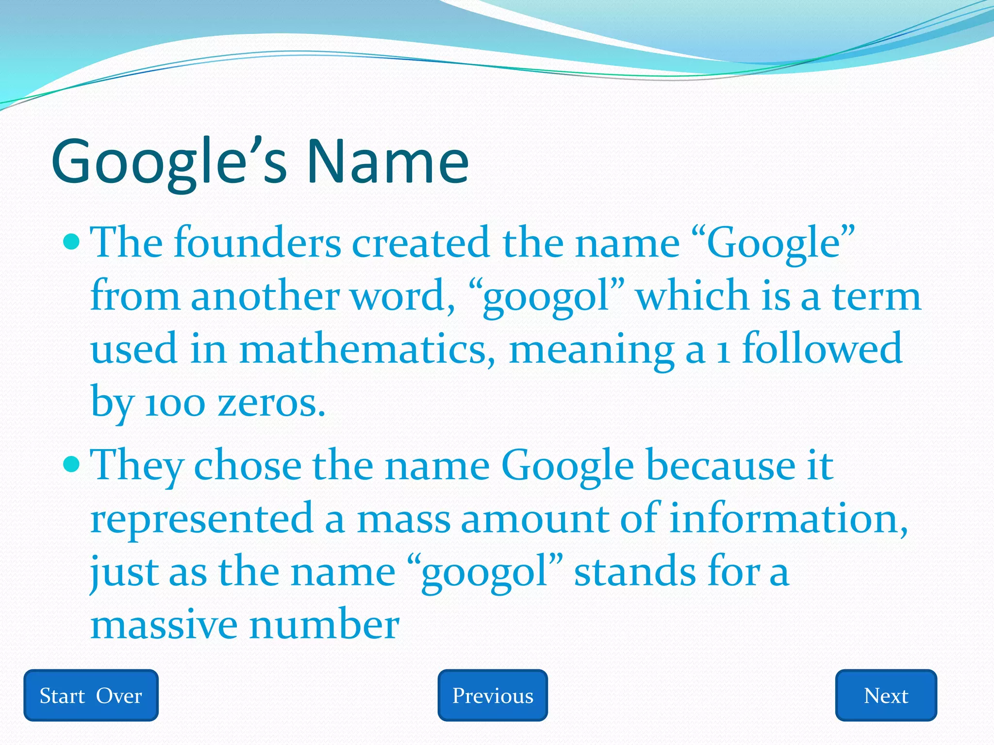 Google’s Name
  The founders created the name “Google”
   from another word, “googol” which is a term
   used in mathematics, meaning a 1 followed
   by 100 zeros.
  They chose the name Google because it
   represented a mass amount of information,
   just as the name “googol” stands for a
   massive number
Start Over           Previous               Next
 