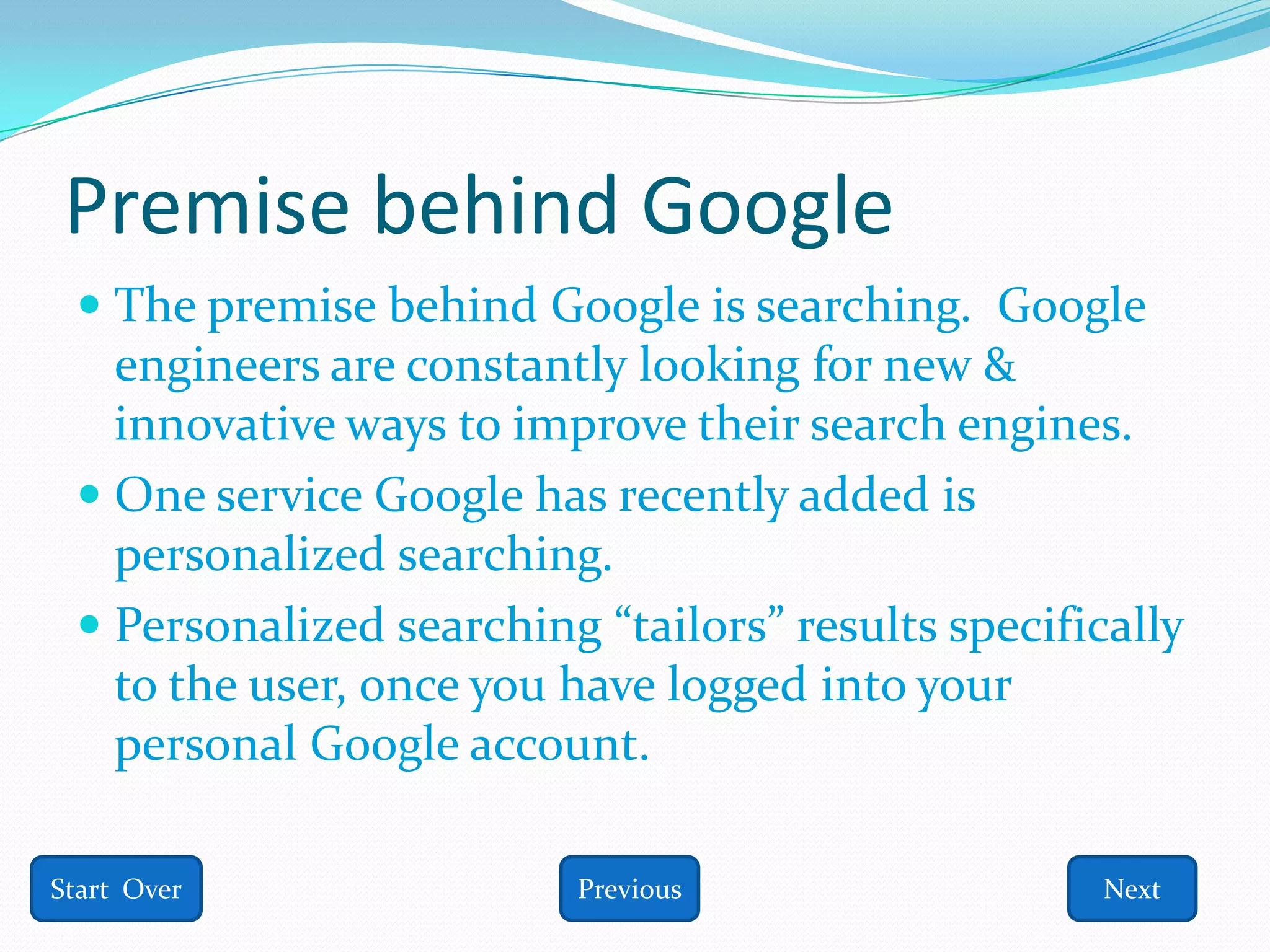 Premise behind Google
  The premise behind Google is searching. Google
   engineers are constantly looking for new &
   innovative ways to improve their search engines.
  One service Google has recently added is
   personalized searching.
  Personalized searching “tailors” results specifically
   to the user, once you have logged into your
   personal Google account.

Start Over               Previous                   Next
 