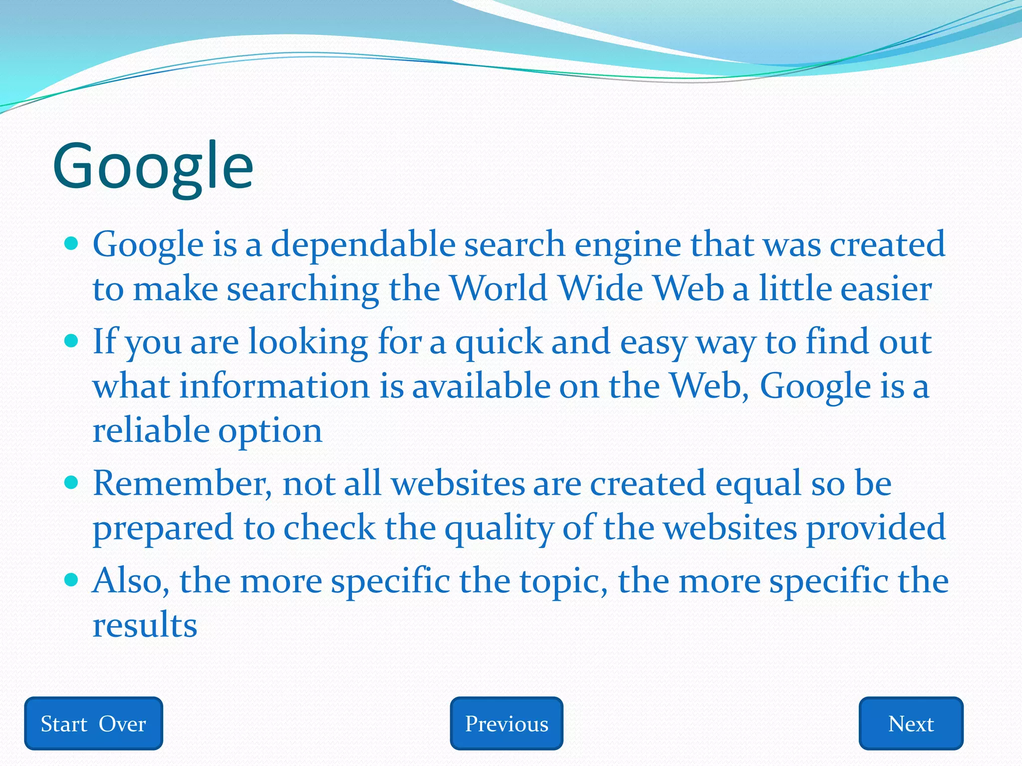 Google
  Google is a dependable search engine that was created
   to make searching the World Wide Web a little easier
  If you are looking for a quick and easy way to find out
   what information is available on the Web, Google is a
   reliable option
  Remember, not all websites are created equal so be
   prepared to check the quality of the websites provided
  Also, the more specific the topic, the more specific the
   results

Start Over                 Previous                   Next
 