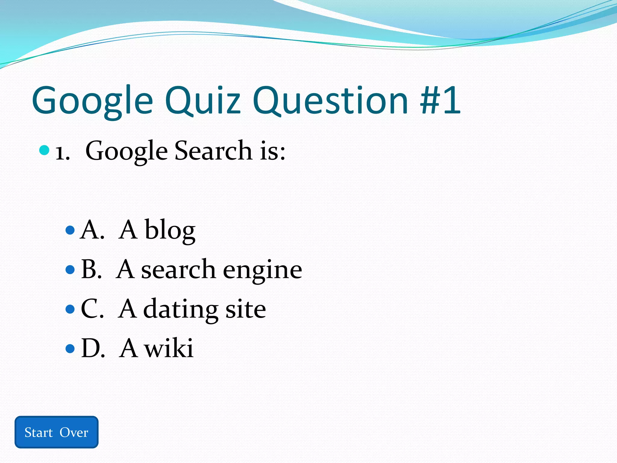 Google Quiz Question #1
  1. Google Search is:


       A. A blog
       B. A search engine
       C. A dating site
       D. A wiki


Start Over
 