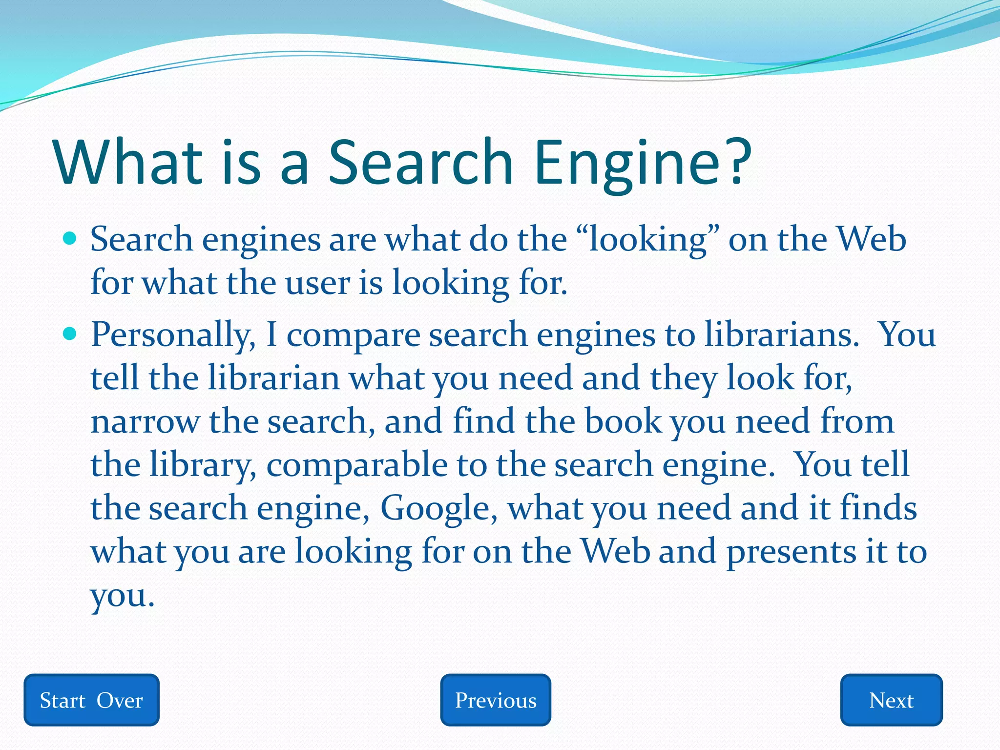 What is a Search Engine?
  Search engines are what do the “looking” on the Web
   for what the user is looking for.
  Personally, I compare search engines to librarians. You
   tell the librarian what you need and they look for,
   narrow the search, and find the book you need from
   the library, comparable to the search engine. You tell
   the search engine, Google, what you need and it finds
   what you are looking for on the Web and presents it to
   you.

Start Over                Previous                   Next
 