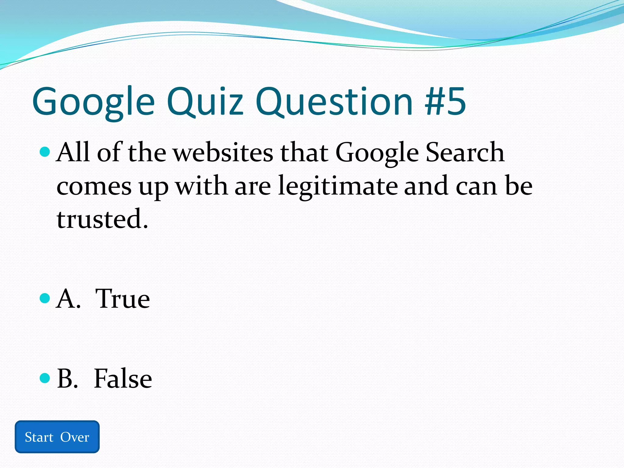 Google Quiz Question #5
  All of the websites that Google Search
    comes up with are legitimate and can be
    trusted.

  A. True


  B. False

Start Over
 
