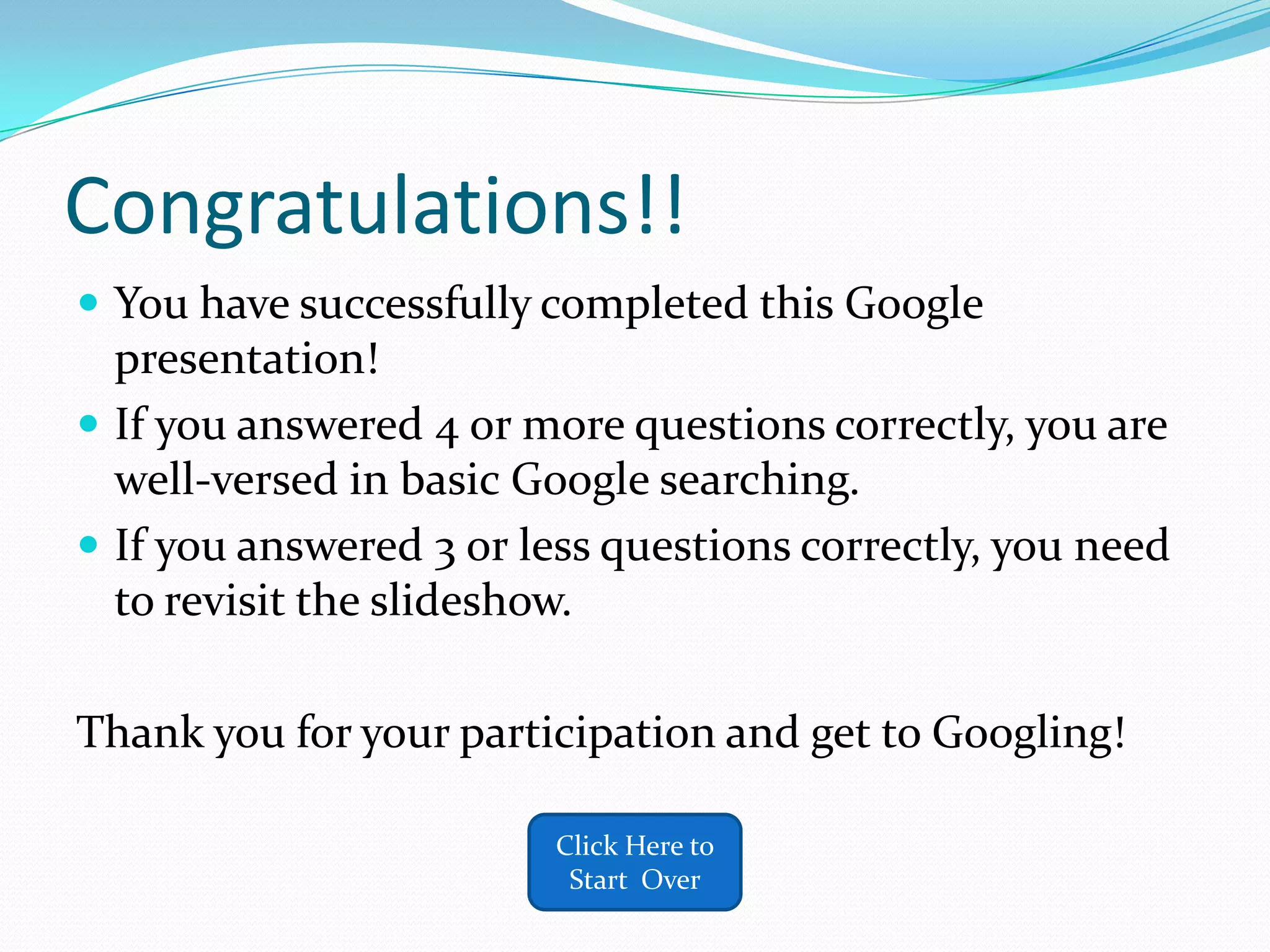 Congratulations!!
 You have successfully completed this Google
  presentation!
 If you answered 4 or more questions correctly, you are
  well-versed in basic Google searching.
 If you answered 3 or less questions correctly, you need
  to revisit the slideshow.

Thank you for your participation and get to Googling!

                        Click Here to
                         Start Over
 