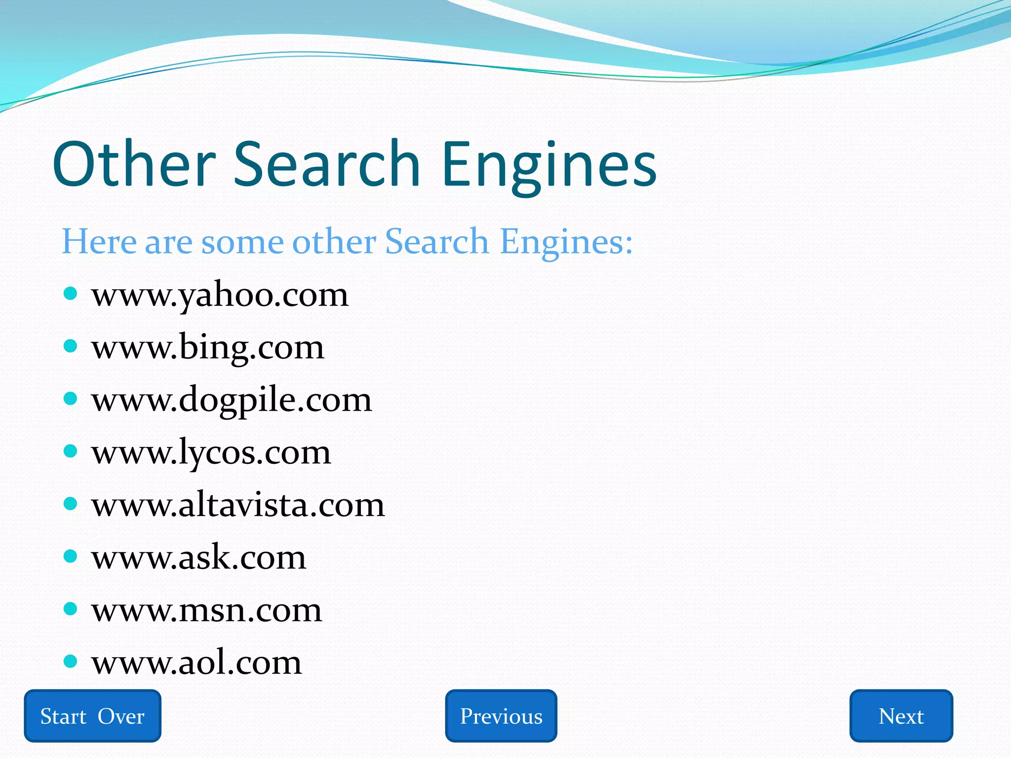 Other Search Engines
 Here are some other Search Engines:
  www.yahoo.com
  www.bing.com
  www.dogpile.com
  www.lycos.com
  www.altavista.com
  www.ask.com
  www.msn.com
  www.aol.com
Start Over               Previous      Next
 