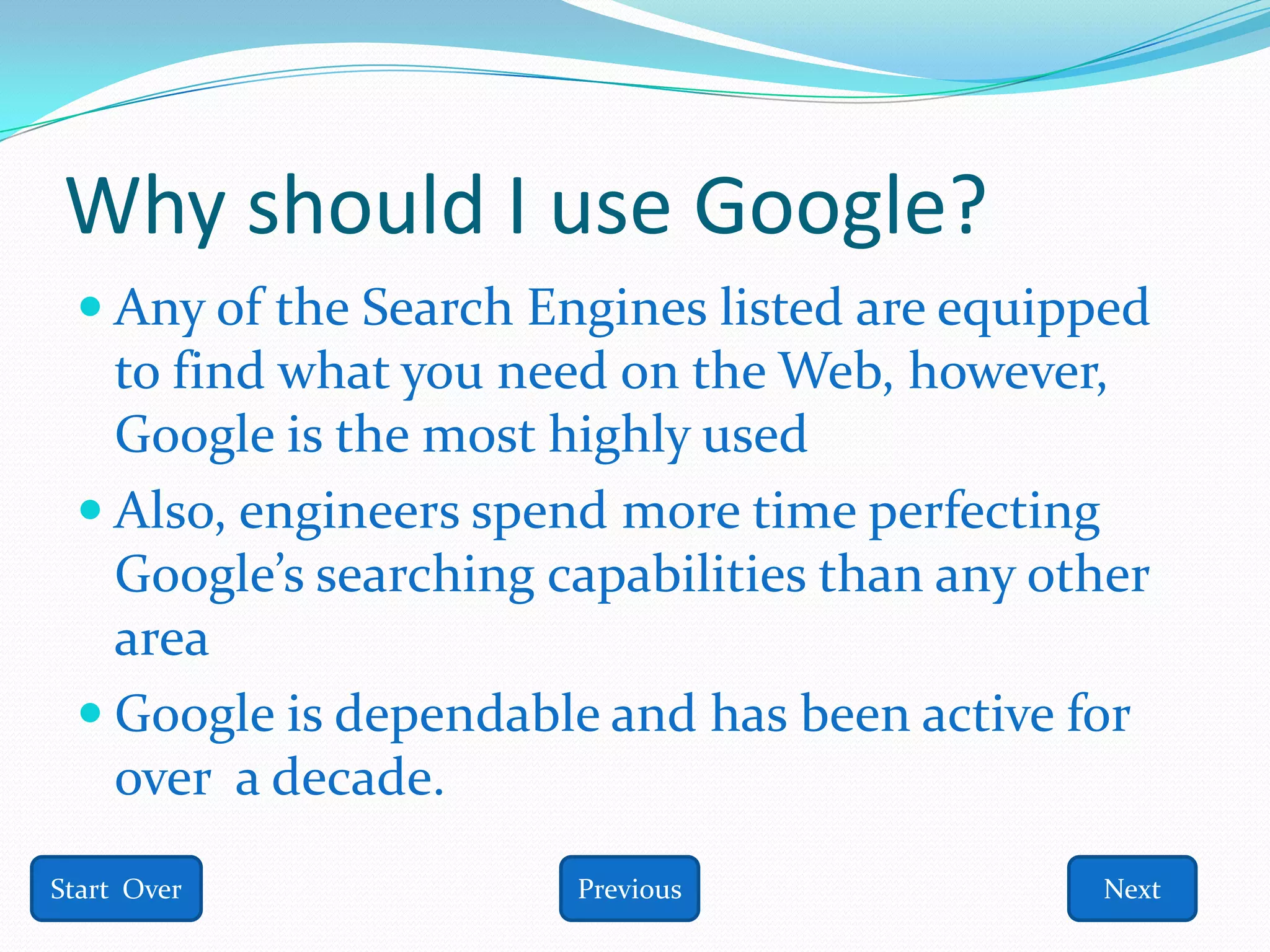 Why should I use Google?
  Any of the Search Engines listed are equipped
   to find what you need on the Web, however,
   Google is the most highly used
  Also, engineers spend more time perfecting
   Google’s searching capabilities than any other
   area
  Google is dependable and has been active for
   over a decade.
Start Over             Previous               Next
 