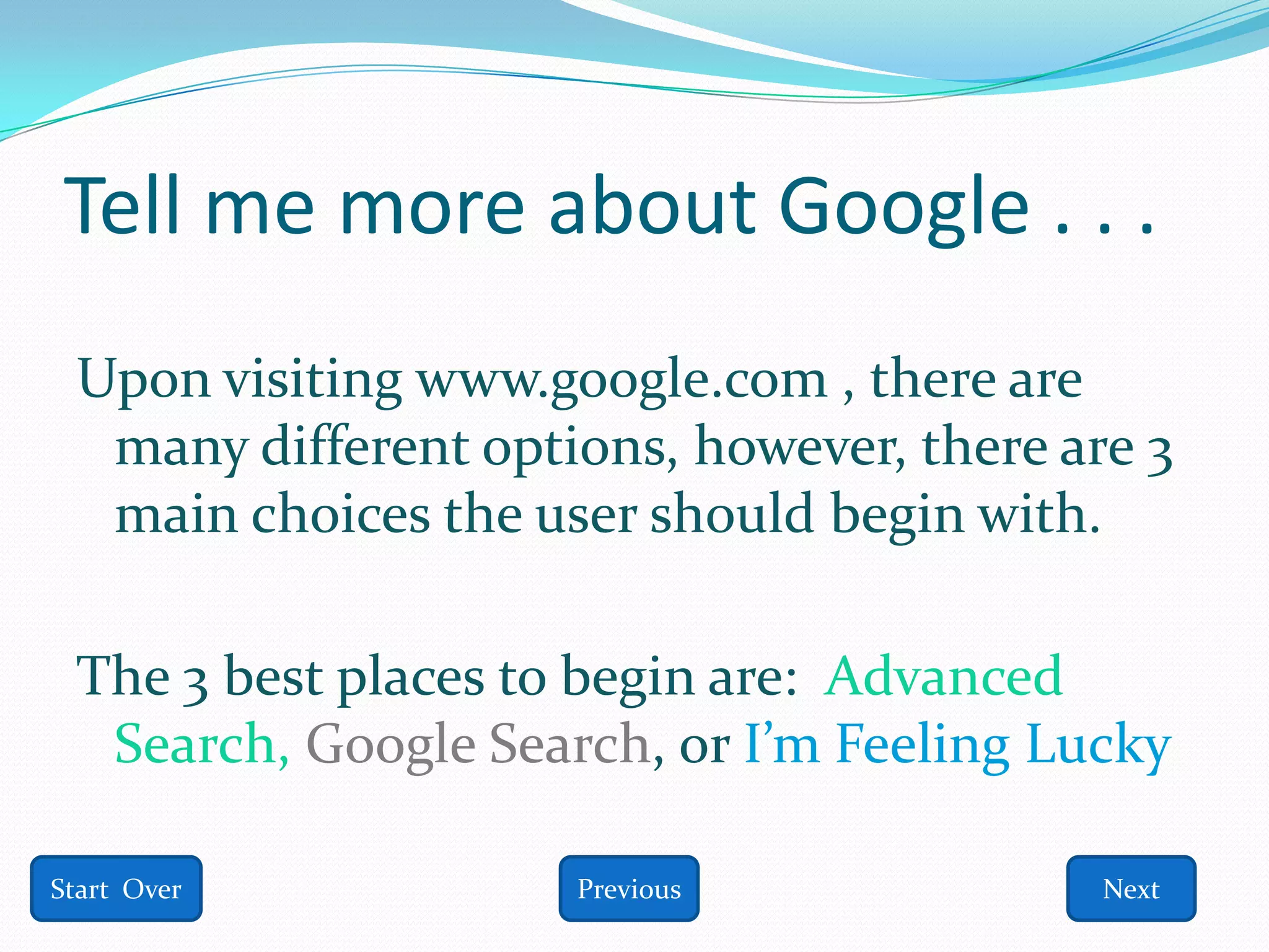 Tell me more about Google . . .
 Upon visiting www.google.com , there are
  many different options, however, there are 3
  main choices the user should begin with.

 The 3 best places to begin are: Advanced
  Search, Google Search, or I’m Feeling Lucky

Start Over           Previous              Next
 