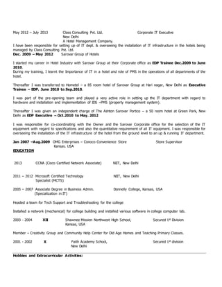 May 2012 – July 2013 Class Consulting Pvt. Ltd. Corporate IT Executive
New Delhi
A Hotel Management Company.
I have been responsible for setting up of IT dept. & overseeing the installation of IT infrastructure in the hotels being
managed by Class Consulting Pvt. Ltd.
Dec. 2009 – May 2012 Sarovar Group of Hotels
I started my career in Hotel Industry with Sarovar Group at their Corporate office as EDP Trainee Dec.2009 to June
2010.
During my training, I learnt the Importance of IT in a hotel and role of PMS in the operations of all departments of the
hotel.
Thereafter I was transferred to Hometel – a 85 room hotel of Sarovar Group at Hari nagar, New Delhi as Executive
Trainee – EDP. June 2010 to Sep.2010.
I was part of the pre-opening team and played a very active role in setting up the IT department with regard to
hardware and installation and implementation of IDS –PMS (property management system).
Thereafter I was given an independent charge of The Ashton Sarovar Portico – a 50 room hotel at Green Park, New
Delhi as EDP Executive – Oct.2010 to May. 2012
I was responsible for co-coordinating with the Owner and the Sarovar Corporate office for the selection of the IT
equipment with regard to specifications and also the quantitative requirement of all IT equipment. I was responsible for
overseeing the installation of the IT infrastructure of the hotel from the ground level to an up & running IT department.
Jan 2007 –Aug.2009 OMG Enterprises – Conoco Convenience Store Store Supervisor
Kansas. USA
EDUCATION
2013 CCNA (Cisco Certified Network Associate) NIIT, New Delhi
2011 – 2012 Microsoft Certified Technology NIIT, New Delhi
Specialist (MCTS)
2005 – 2007 Associate Degree in Business Admin. Donnelly College, Kansas, USA
(Specialization in IT)
Headed a team for Tech Support and Troubleshooting for the college
Installed a network (mechanical) for college building and installed various software in college computer lab.
2003 - 2004 XII Shawnee Mission Northwest High School, Secured 1st Division
Kansas, USA
Member – Creativity Group and Community Help Center for Old Age Homes and Teaching Primary Classes.
2001 - 2002 X Faith Academy School, Secured 1st division
New Delhi
Hobbies and Extracurricular Activities:
 