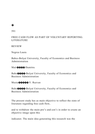 �
591
FREE CASH FLOW AS PART OF VOLUNTARY REPORTING.
LITERATURE
REVIEW
Negrea Laura
Babes-Bolyai University, Faculty of Economics and Business
Administration
Mati���� Dumitru
Babe����-Bolyai University, Faculty of Economics and
Business Administration
Musta����� V. Razvan
Babe����-Bolyai University, Faculty of Economics and
Business Administration
The present study has as main objective to reflect the state of
literature regarding free cash flow,
and to withdraw the main pro’s and con’s in order to create an
objective image upon this
indicator. The main idea generating this research was the
 