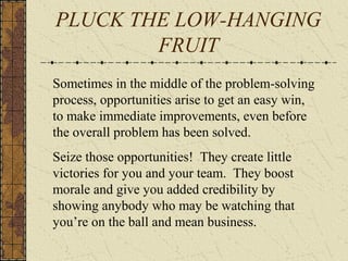 PLUCK THE LOW-HANGING
FRUIT
Sometimes in the middle of the problem-solving
process, opportunities arise to get an easy win,
to make immediate improvements, even before
the overall problem has been solved.
Seize those opportunities! They create little
victories for you and your team. They boost
morale and give you added credibility by
showing anybody who may be watching that
you’re on the ball and mean business.
 