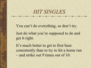 HIT SINGLES
You can’t do everything, so don’t try.
Just do what you’re supposed to do and
get it right.
It’s much better to get to first base
consistently than to try to hit a home run
– and strike out 9 times out of 10.
 