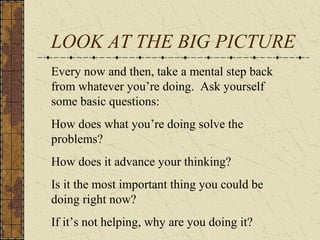 LOOK AT THE BIG PICTURE
Every now and then, take a mental step back
from whatever you’re doing. Ask yourself
some basic questions:
How does what you’re doing solve the
problems?
How does it advance your thinking?
Is it the most important thing you could be
doing right now?
If it’s not helping, why are you doing it?
 