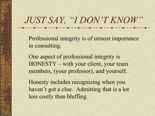 JUST SAY, “I DON’T KNOW”
Professional integrity is of utmost importance
in consulting.
One aspect of professional integrity is
HONESTY – with your client, your team
members, (your professor), and yourself.
Honesty includes recognizing when you
haven’t got a clue. Admitting that is a lot
less costly than bluffing.
 