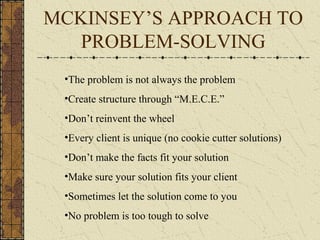 MCKINSEY’S APPROACH TO
PROBLEM-SOLVING
•The problem is not always the problem
•Create structure through “M.E.C.E.”
•Don’t reinvent the wheel
•Every client is unique (no cookie cutter solutions)
•Don’t make the facts fit your solution
•Make sure your solution fits your client
•Sometimes let the solution come to you
•No problem is too tough to solve
 
