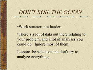 DON’T BOIL THE OCEAN
•Work smarter, not harder.
•There’s a lot of data out there relating to
your problem, and a lot of analyses you
could do. Ignore most of them.
Lesson: be selective and don’t try to
analyze everything.
 