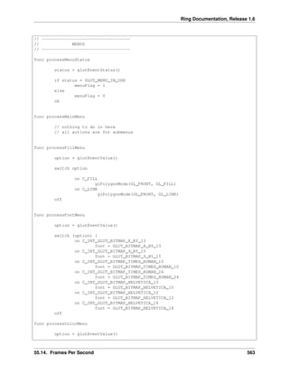 Ring Documentation, Release 1.6
// -----------------------------------
// MENUS
// -----------------------------------
func processMenuStatus
status = glutEventStatus()
if status = GLUT_MENU_IN_USE
menuFlag = 1
else
menuFlag = 0
ok
func processMainMenu
// nothing to do in here
// all actions are for submenus
func processFillMenu
option = glutEventValue()
switch option
on C_FILL
glPolygonMode(GL_FRONT, GL_FILL)
on C_LINE
glPolygonMode(GL_FRONT, GL_LINE)
off
func processFontMenu
option = glutEventValue()
switch (option) {
on C_INT_GLUT_BITMAP_8_BY_13
font = GLUT_BITMAP_8_BY_13
on C_INT_GLUT_BITMAP_9_BY_15
font = GLUT_BITMAP_9_BY_15
on C_INT_GLUT_BITMAP_TIMES_ROMAN_10
font = GLUT_BITMAP_TIMES_ROMAN_10
on C_INT_GLUT_BITMAP_TIMES_ROMAN_24
font = GLUT_BITMAP_TIMES_ROMAN_24
on C_INT_GLUT_BITMAP_HELVETICA_10
font = GLUT_BITMAP_HELVETICA_10
on C_INT_GLUT_BITMAP_HELVETICA_12
font = GLUT_BITMAP_HELVETICA_12
on C_INT_GLUT_BITMAP_HELVETICA_18
font = GLUT_BITMAP_HELVETICA_18
off
func processColorMenu
option = glutEventValue()
55.14. Frames Per Second 563
 