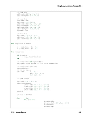 Ring Documentation, Release 1.7
// Draw Head
glTranslatef(0.0, 1.0, 0.0)
glutSolidSphere(0.25,20,20)
// Draw Eyes
glPushMatrix()
glColor3f(0.0,0.0,0.0)
glTranslatef(0.05, 0.10, 0.18)
glutSolidSphere(0.05,10,10)
glTranslatef(-0.1, 0.0, 0.0)
glutSolidSphere(0.05,10,10)
glPopMatrix()
// Draw Nose
glColor3f(1.0, 0.5 , 0.5)
glRotatef(0.0,1.0, 0.0, 0.0)
glutSolidCone(0.08,0.5,10,2)
func computePos deltaMove
x += deltaMove * lx * 0.1
z += deltaMove * lz * 0.1
func renderScene
if deltaMove
computePos(deltaMove)
ok
// Clear Color and Depth Buffers
glClear(GL_COLOR_BUFFER_BIT | GL_DEPTH_BUFFER_BIT)
// Reset transformations
glLoadIdentity()
// Set the camera
gluLookAt( x, 1.0, z,
x+lx, 1.0, z+lz,
0.0, 1.0, 0.0)
// Draw ground
glColor3f(0.9, 0.9, 0.9)
glBegin(GL_QUADS)
glVertex3f(-100.0, 0.0, -100.0)
glVertex3f(-100.0, 0.0, 100.0)
glVertex3f( 100.0, 0.0, 100.0)
glVertex3f( 100.0, 0.0, -100.0)
glEnd()
// Draw 36 SnowMen
for i = -3 to 2
for j=-3 to 2
glPushMatrix()
glTranslatef(i*10.0,0,j * 10.0)
drawSnowMan()
glPopMatrix()
57.11. Mouse Events 562
 