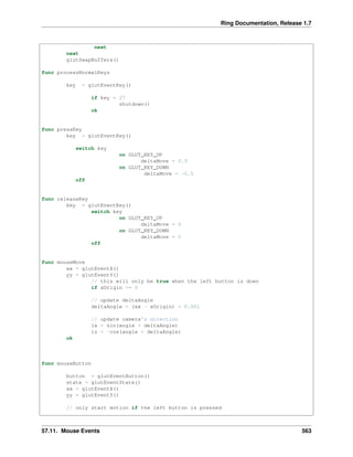 Ring Documentation, Release 1.7
next
next
glutSwapBuffers()
func processNormalKeys
key = glutEventKey()
if key = 27
shutdown()
ok
func pressKey
key = glutEventKey()
switch key
on GLUT_KEY_UP
deltaMove = 0.5
on GLUT_KEY_DOWN
deltaMove = -0.5
off
func releaseKey
key = glutEventKey()
switch key
on GLUT_KEY_UP
deltaMove = 0
on GLUT_KEY_DOWN
deltaMove = 0
off
func mouseMove
xx = glutEventX()
yy = glutEventY()
// this will only be true when the left button is down
if xOrigin >= 0
// update deltaAngle
deltaAngle = (xx - xOrigin) * 0.001
// update camera's direction
lx = sin(angle + deltaAngle)
lz = -cos(angle + deltaAngle)
ok
func mouseButton
button = glutEventButton()
state = glutEventState()
xx = glutEventX()
yy = glutEventY()
// only start motion if the left button is pressed
57.11. Mouse Events 563
 