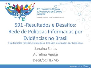 591 -Resultados e Desafios:
Rede de Políticas Informadas por
Evidências no Brasil
Eixo temático Políticas, Estratégias e Decisões Informadas por Evidências
Janaina Sallas
Aurelina Aguiar
Decit/SCTIE/MS
 