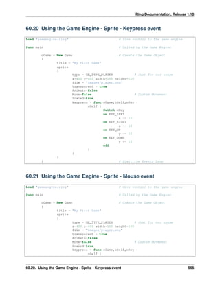 Ring Documentation, Release 1.10
60.20 Using the Game Engine - Sprite - Keypress event
Load "gameengine.ring" # Give control to the game engine
func main # Called by the Game Engine
oGame = New Game # Create the Game Object
{
title = "My First Game"
sprite
{
type = GE_TYPE_PLAYER # Just for our usage
x=400 y=400 width=100 height=100
file = "images/player.png"
transparent = true
Animate=false
Move=false # Custom Movement
Scaled=true
keypress = func oGame,oSelf,nKey {
oSelf {
Switch nKey
on KEY_LEFT
x -= 10
on KEY_RIGHT
x += 10
on KEY_UP
y -= 10
on KEY_DOWN
y += 10
off
}
}
}
} # Start the Events Loop
60.21 Using the Game Engine - Sprite - Mouse event
Load "gameengine.ring" # Give control to the game engine
func main # Called by the Game Engine
oGame = New Game # Create the Game Object
{
title = "My First Game"
sprite
{
type = GE_TYPE_PLAYER # Just for our usage
x=400 y=400 width=100 height=100
file = "images/player.png"
transparent = true
Animate=false
Move=false # Custom Movement
Scaled=true
keypress = func oGame,oSelf,nKey {
oSelf {
60.20. Using the Game Engine - Sprite - Keypress event 566
 