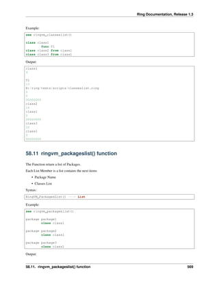 Ring Documentation, Release 1.3
Example:
see ringvm_classeslist()
class class1
func f1
class class2 from class1
class class3 from class1
Output:
class1
9
f1
13
B:/ring/tests/scripts/classeslist.ring
0
0
00000000
class2
16
class1
0
00000000
class3
20
class1
0
00000000
58.11 ringvm_packageslist() function
The Function return a list of Packages.
Each List Member is a list contains the next items
• Package Name
• Classes List
Syntax:
RingVM_PackagesList() ---> List
Example:
see ringvm_packageslist()
package package1
class class1
package package2
class class1
package package3
class class1
Output:
58.11. ringvm_packageslist() function 569
 