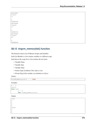 Ring Documentation, Release 1.3
package1
class1
11
0
00FEF838
package2
class1
17
0
00FEF978
package3
class1
23
0
00FEFF68
58.12 ringvm_memorylist() function
The Function return a list of Memory Scopes and Variables.
Each List Member is a list contains variables in a different scope.
Each Item in the scope list is a list contains the next items
• Variable Name
• Variable Type
• Variable Value
• Pointer Type (List/Item) if the value is a list
• Private Flag (if the variable is an attribute in a Class)
Syntax:
RingVM_MemoryList() ---> List
Example:
x = 10
test()
func test
y = 20
see ringvm_memorylist()
Output:
true
2
1
0
0
false
2
0
0
58.12. ringvm_memorylist() function 570
 