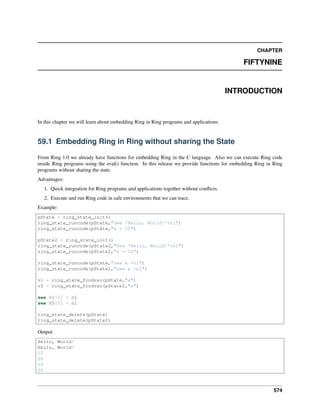 CHAPTER
FIFTYNINE
INTRODUCTION
In this chapter we will learn about embedding Ring in Ring programs and applications.
59.1 Embedding Ring in Ring without sharing the State
From Ring 1.0 we already have functions for embedding Ring in the C language. Also we can execute Ring code
inside Ring programs using the eval() function. In this release we provide functions for embedding Ring in Ring
programs without sharing the state.
Advantages:
1. Quick integration for Ring programs and applications together without conﬂicts.
2. Execute and run Ring code in safe environments that we can trace.
Example:
pState = ring_state_init()
ring_state_runcode(pState,"See 'Hello, World!'+nl")
ring_state_runcode(pState,"x = 10")
pState2 = ring_state_init()
ring_state_runcode(pState2,"See 'Hello, World!'+nl")
ring_state_runcode(pState2,"x = 20")
ring_state_runcode(pState,"see x +nl")
ring_state_runcode(pState2,"see x +nl")
v1 = ring_state_findvar(pState,"x")
v2 = ring_state_findvar(pState2,"x")
see v1[3] + nl
see V2[3] + nl
ring_state_delete(pState)
ring_state_delete(pState2)
Output:
Hello, World!
Hello, World!
10
20
10
20
574
 
