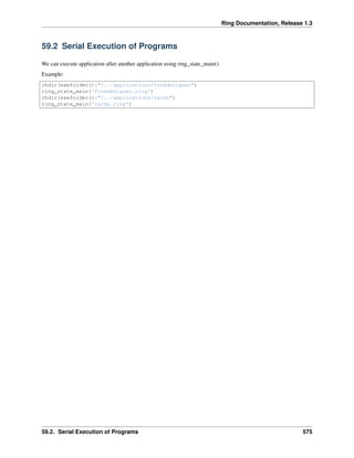 Ring Documentation, Release 1.3
59.2 Serial Execution of Programs
We can execute application after another application using ring_state_main()
Example:
chdir(exefolder()+"/../applications/formdesigner")
ring_state_main('formdesigner.ring')
chdir(exefolder()+"/../applications/cards")
ring_state_main('cards.ring')
59.2. Serial Execution of Programs 575
 