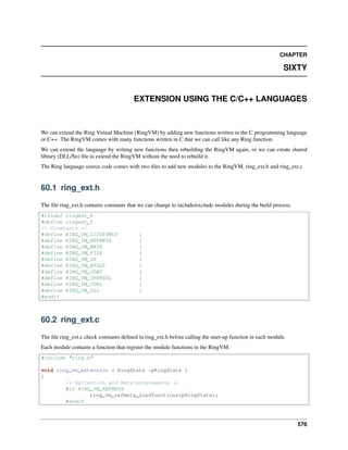 CHAPTER
SIXTY
EXTENSION USING THE C/C++ LANGUAGES
We can extend the Ring Virtual Machine (RingVM) by adding new functions written in the C programming language
or C++. The RingVM comes with many functions written in C that we can call like any Ring function.
We can extend the language by writing new functions then rebuilding the RingVM again, or we can create shared
library (DLL/So) ﬁle to extend the RingVM without the need to rebuild it.
The Ring language source code comes with two ﬁles to add new modules to the RingVM, ring_ext.h and ring_ext.c
60.1 ring_ext.h
The ﬁle ring_ext.h contains constants that we can change to include/exclude modules during the build process.
#ifndef ringext_h
#define ringext_h
/* Constants */
#define RING_VM_LISTFUNCS 1
#define RING_VM_REFMETA 1
#define RING_VM_MATH 1
#define RING_VM_FILE 1
#define RING_VM_OS 1
#define RING_VM_MYSQL 1
#define RING_VM_ODBC 1
#define RING_VM_OPENSSL 1
#define RING_VM_CURL 1
#define RING_VM_DLL 1
#endif
60.2 ring_ext.c
The ﬁle ring_ext.c check constants deﬁned in ring_ext.h before calling the start-up function in each module.
Each module contains a function that register the module functions in the RingVM.
#include "ring.h"
void ring_vm_extension ( RingState *pRingState )
{
/* Reflection and Meta-programming */
#if RING_VM_REFMETA
ring_vm_refmeta_loadfunctions(pRingState);
#endif
576
 