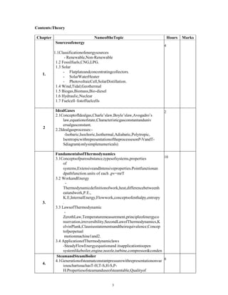 Contents:Theory
Chapter NameoftheTopic Hours Marks
1.
Sourcesofenergy
1.1Classificationofenergysources
- Renewable,Non-Renewable
1.2 Fossilfuels,CNG,LPG.
1.3 Solar
- Flatplateandconcentratingcollectors.
- SolarWaterHeater
- PhotovoltaicCell,SolarDistillation.
1.4 Wind,Tidal,Geothermal
1.5 Biogas,Biomass,Bio-diesel
1.6 Hydraulic,Nuclear
1.7 Fuelcell–listoffuelcells
4
2
IdealGases
2.1ConceptofIdealgas,Charle’slaw,Boyle’slaw,Avogadro’s
law,equationofstate,Characteristicgasconstantanduniv
ersalgasconstant.
2.2Idealgasprocesses:-
-Isobaric,Isochoric,Isothermal,Adiabatic,Polytropic,
IsentropicwithrepresentationoftheprocessesonP-VandT-
Sdiagram(onlysimplenumericals)
2
3.
FundamentalsofThermodynamics
3.1Conceptsofpuresubstance,typesofsystems,properties
of
systems,ExtensiveandIntensiveproperties.Pointfunctionan
dpathfunction.units of each ,pv=mrT
3.2 WorkandEnergy
-
Thermodynamicdefinitionofwork,heat,differencebetweenh
eatandwork,P.E.,
K.E,InternalEnergy,Flowwork,conceptsofenthalpy,entropy
.
3.3 LawsofThermodynamic
-
ZerothLaw,Temperaturemeasurement,principleofenergyco
nservation,irreversibility,SecondLawofThermodynamics,K
elvinPlank,Clausiusstatementsandtheirequivalence,Concep
tofperpetual
motionmachine1and2.
3.4 ApplicationofThermodynamiclaws
-SteadyFlowEnergyequationand itsapplicationtoopen
systemlikeboiler,engine,nozzle,turbine,compressor&conden
ser.
3.5ApplicationofSecond lawtoHeatEngine,HeatPumpand
Refrigerator.
10
4.
SteamandSteamBoiler
4.1Generationofsteamatconstantpressurewithrepresentationonvar
iouschartssuchasT-H,T-S,H-S,P-
H.Propertiesofsteamanduseofsteamtable,Qualityof
8
3
 