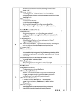 steamanditsdeterminationwithSeparatingcalorimeter(no
numerical).
4.2Vapour process:-
-constantpressure,constantvolume,constantenthalpy,
constantentropy(numericalsusingsteamtableandMollierchart)
,RankineCycle
4.3SteamBoilers:-
-Classificationofboilers.
-Constructionandworkingof
-Cochran,BabcockandWilcox,La-montandLoeffler
boiler.Boilerdraught– natural, forced and mechanical.
5.
SteamTurbinesandCondensers
5.1Steamnozzle:-
-Continuityequation,typesofnozzles,conceptofMach
number,criticalpressure,applicationofsteamnozzles.(simple
numerical)
5.2Steamturbine:-
-Classificationofturbines,Constructionandworkingof
Impulseand Reactionturbine.
5.3Compoundingofturbines,Regenerativefeedheating,bleedingofst
eam,nozzlecontrolgoverning(withvelocitydiagrams)
(No numerical).
5.4Steamcondenser:-
-
Dalton’slawofpartialpressure,functionandclassificationofcond
ensers, constructionandworkingofsurfacecondensers.( simple
numerical)
5.5Sourcesofairleakage,conceptofcondenserefficiency,
vacuumefficiency(nonumerical).
5.6CoolingTowers.
-Forcedraught,naturaldraughtand induceddraught.
12
6.
HeatTransfer
6.1Modesofheattransfer:-
-Conduction,convectionandradiation.
6.2Conductionbyheattransfer
-Fourier’slaw,thermalconductivity,conduction through
cylinder,thermalresistance,composite walls,combined
conductionand convection(Simplenumerical)
6.3HeattransferbyRadiation:-
-ThermalRadiation,Absorptivity,Transmissivity,
Reflectivity,Emissivity,black andgraybodies,Stefan-
Boltzmanlaw.
6.4HeatExchangers:-
-Shellandtube,platetype,multiphaseheatexchangers.
MaterialsUsedandapplicationsofheatexchangers.
6
TOTAL 42
4
 