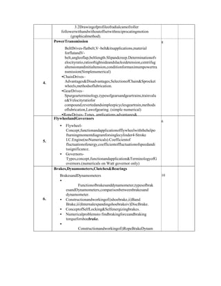 3.2Drawingofprofileofradialcamofroller
followerwithandwithoutoffsetwithreciprocatingmotion
(graphicalmethod).
4.
PowerTransmission
BeltDrives-flatbelt,V–belt&itsapplications,material
forflatandV-
belt,angleoflap,beltlength.Slipandcreep.Determinationofv
elocityratio,ratiooftightsideandslacksidetension,centrifug
altensionandinitialtension,conditionformaximumpowertra
nsmission(Simplenumerical)
•ChainDrives–
Advantages&Disadvantages,SelectionofChain&Sprocket
wheels,methodsoflubrication.
•GearDrives–
Spurgearterminology,typesofgearsandgeartrains,trainvalu
e&Velocityratiofor
compound,revertedandsimpleepicyclesgeartrain,methods
oflubrication,Lawofgearing. (simple numerical)
•RopeDrives–Types, applications,advantages&
limitationsofSteelropes.
8
5.
FlywheelandGovernors
• Flywheel-
Concept,functionandapplicationofflywheelwiththehelpo
fturningmomentdiagramforsinglecylinder4-Stroke
I.C.Engine(noNumericals).Coefficientof
fluctuationofenergy,coefficientoffluctuationofspeedandi
tssignificance.
• Governors-
Types,concept,functionandapplication&TerminologyofG
overnors.(numericals on Watt governor only)
• ComparisonbetweenFlywheelandGovernor.
6
6.
Brakes,Dynamometers,Clutches&Bearings
BrakesandDynamometers
•
Functionofbrakesanddynamometer,typesofbrak
esandDynamometers,comparisonbetweenbrakesand
dynamometer.
• Constructionandworkingofi)shoebrake,ii)Band
Brake,iii)Internalexpandingshoebrakeiv)DiscBrake.
• ConceptofSelfLocking&Selfenergizingbrakes.
• Numericalproblemsto findbrakingforceandbraking
torqueforshoebrake.
•
Constructionandworkingofi)RopeBrakeDynam
ometer,Introduction toHydraulicDynamometerand
EddycurrentDynamometer.
10
 