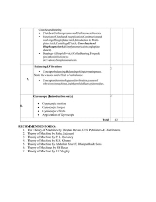 ClutchesandBearing
• Clutches-UniformpressureandUniformweartheories.
• FunctionofClutchand itsapplication,Constructionand
workingofSingleplateclutch,Introduction to Multi-
plateclutch,CentrifugalClutch, Coneclutchand
Diaphragmclutch.(Simplenumericalonsingleplate
clutch).
• Bearings–i)SimplePivot,ii)CollarBearing.Torque&
powerlostinfriction(no
derivation).Simplenumericals
7.
Balancing&Vibrations
• Conceptofbalancing.Balancingofsinglerotatingmass.
State the causes and effect of unbalance.
• Conceptandterminologyusedinvibration,causesof
vibrationsinmachines,theirharmfuleffectsandremedies.
2
8.
Gyroscope (Introduction only)
 Gyroscopic motion
 Gyroscopic torque
 Gyroscopic effects
 Application of Gyroscope
2
Total 42
RECOMMENDED BOOKS:
1. The Theory of Machines by Thomas Bevan, CBS Publishers & Distributors
2. Theory of Machine by Saha, Jadavani
3. Theory of Machine by P. L. Ballaney
4. Theory of Machine by R.S. Khurmi
5. Theory of Machine by Abdullah Shariff, DhanpatRai& Sons
6. Theory of Machines by SS Ratan
7. Theory of Machine by J E Shigley
 