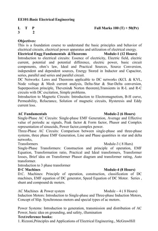 EE101:Basic Electrical Engineering
L T P Full Marks 100 (T) + 50(Pr)
3 2
Objectives:
This is a foundation course to understand the basic principles and behavior of
electrical circuits, electrical power apparatus and utilization of electrical energy.
Electrical Engg Fundamentals &Theorems Module-1 (12 Hours)
Introduction to electrical circuits: Essence of electricity, Electric field, electric
current, potential and potential difference, electric power, basic circuit
components, ohm’s law, Ideal and Practical Sources, Source Conversion,
independent and dependent sources, Energy Stored in Inductor and Capacitor,
series, parallel and series and parallel circuit.
DC Networks: Laws and Theorems applicable to DC networks (KCL & KVL,
Node voltage & Mesh current analysis, Delta-Star & Star-Delta conversion,
Superposition principle, Thevenin& Norton theorem),Transients in R-L and R-C
circuits with DC excitation, Simple problems.
Introduction to Magnetic Circuits: Introduction to Electromagnetism, B-H curve,
Permeability, Reluctance, Solution of magnetic circuits, Hysteresis and Eddy
current loss.
AC Fundamentals Module-2 (6 Hours)
Single-Phase AC Circuits: Single-phase EMF Generation, Average and Effective
value of periodic ac signals, Peak factor & Form factor, Phasor and Complex
representation of sinusoids, Power factor,complex power.
Three-Phase AC Circuits: Comparison between single-phase and three-phase
systems, three phase EMF Generation, Line and Phase quantities in star and delta
networks,
Transformers Module-3 ( 8 Hurs)
Single-Phase Transformers: Construction and principle of operation, EMF
Equation, Transformation ratio, Practical and Ideal transformers, Transformer
losses, Brief idea on Transformer Phasor diagram and transformer rating, Auto
transformer.
Introduction to 3 phase transformer
D C Machines Module-4 (8 Hours)
D.C. Machines: Principle of operation, construction, classification of DC
machines, EMF equation of DC generator, Speed Equation of DC Motor. Series ,
shunt and compound dc moters.
AC Machines & Power system Module – 4 ( 8 Hours)
Induction Motors: Introduction to Single-phase and Three-phase Induction Motors,
Concept of Slip. Synchronous motors and special types of ac motors.
Power Systems: Introduction to generation, transmission and distribution of AC
Power, basic idea on grounding, and safety, illumination
Text/reference books:
1. Rizzoni,Principles and Applications of Electrical Engineering., McGrawHill
 