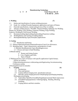 Manufacturing Technology
L T P Total Theory Hrs 42
F M 100 Th , 50 Pr
1. Welding (7)
1.1. Define and classification of various welding processes.
1.2. Gas& Arc welding-Principle,Equipment, applications and types of Flames.
1.3. Electrode specifications, current setting & use of flux in welding
1.4 Advance welding process- TIG,MIG, Thermit Welding, Submerge Arc Welding,
Plasma Arc Welding, Laser Welding, Ultrasonic Welding, Forge Welding,
Explosive Welding & Cold Pressure Welding.
1.5. Resistancewelding-Spotwelding,Seamwelding,Projection welding
1.6. Weldingdefects and Testing of welding defects
1.7. Brazingandsoldering:Types,Principles,Applications
2. Casting (8)
2.1 Introduction and history
2.2 Patterns-Materialused,types,Patternsallowances,Cores,Core allowances.
2.3. Moulding Sand – Types, characteristics and properties of sand.
2. 4Moulds-Mouldmaterials,Types,Mouldingprocesses
2. 5 Process and steps in Sand Moulding
2.6Mould making
a. Runner and Gating System
b. Core, Chaplets and Chills.
c. Parts of Mould
2.7Melting practice.Types of furnaces with specific application Cupola furnace,
Electric arc furnace.
2.8Specialcasting processes.vizdiecasting,centrifugalcasting, Investmentcasting,
Continuous casting
2.9Castingdefectsand its remedies
3. Forging (6)
3.1 Introduction,
3.2 Press and hammer
3.3 Explain different forging tools, specification and uses
3.4 Describe various forging processes-Dropforging,Upsetforging,stamping,
Dieforging, pressforging.
3.5 Typesofdies-OpenDie,ClosedDie(SingleImpressionand Multi-impression)
3.6 CloseddieForgingoperations- Fullering,Edging, Bending, Blocking,
Finishing
3.7 Forging defects and their remedies.
 