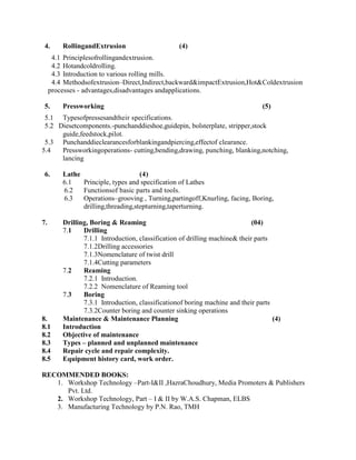 4. RollingandExtrusion (4)
4.1 Principlesofrollingandextrusion.
4.2 Hotandcoldrolling.
4.3 Introduction to various rolling mills.
4.4 Methodsofextrusion–Direct,Indirect,backward&impactExtrusion,Hot&Coldextrusion
processes - advantages,disadvantages andapplications.
5. Pressworking (5)
5.1 Typesofpressesandtheir specifications.
5.2 Diesetcomponents.-punchanddieshoe,guidepin, bolsterplate, stripper,stock
guide,feedstock,pilot.
5.3 Punchanddieclearancesforblankingandpiercing,effectof clearance.
5.4 Pressworkingoperations- cutting,bending,drawing, punching, blanking,notching,
lancing
6. Lathe (4)
6.1 Principle, types and specification of Lathes
6.2 Functionsof basic parts and tools.
6.3 Operations–grooving , Turning,partingoff,Knurling, facing, Boring,
drilling,threading,stepturning,taperturning.
7. Drilling, Boring & Reaming (04)
7.1 Drilling
7.1.1 Introduction, classification of drilling machine& their parts
7.1.2Drilling accessories
7.1.3Nomenclature of twist drill
7.1.4Cutting parameters
7.2 Reaming
7.2.1 Introduction.
7.2.2 Nomenclature of Reaming tool
7.3 Boring
7.3.1 Introduction, classificationof boring machine and their parts
7.3.2Counter boring and counter sinking operations
8. Maintenance & Maintenance Planning (4)
8.1 Introduction
8.2 Objective of maintenance
8.3 Types – planned and unplanned maintenance
8.4 Repair cycle and repair complexity.
8.5 Equipment history card, work order.
RECOMMENDED BOOKS:
1. Workshop Technology –Part-I&II ,HazraChoudhury, Media Promoters & Publishers
Pvt. Ltd.
2. Workshop Technology, Part – I & II by W.A.S. Chapman, ELBS
3. Manufacturing Technology by P.N. Rao, TMH
 