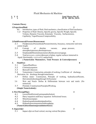 Fluid Mechanics & Machine
L T P Total Theory Hrs 42
3 2 PF M 100 Th , 50 Pr
Contents:Theory
1.Propertiesoffluid 2
1.1 Introduction, types of fluid, fluid mechanics, classification of fluid mechanics.
1.2 Properties of fluid- Density, Specific gravity, Specific Weight, Specific
Volume, Dynamic Viscosity, Kinematic Viscosity, Surfacetension,
Capillarity, VaporPressure,Compressibility.
2.FluidPressure&PressureMeasurement 6
2.1 Fluidpressure,Pressurehead,Pressureintensity, buoyancy, metacenter and meta
centric height.
2.2 Concept of absolute vacuum, gauge pressure,
atmosphericpressure,absolutepressure.
2.3 Simpleanddifferentialmanometers,Burden pressuregauge.
2.4 Total pressure, centerofpressure of plane, regular surfaces immersed in
liquid. Horizontally, vertically andinclined.
( Numericalon Manometers, Total Pressure & Centreofpressure)
3. FluidFlow 8
3.1 Typesoffluidflows
3.2 Continuityequation
3.3 Bernoulli’stheorem
3.4 Venturimeter–Construction, principle of working, Coefficient of discharge,
Derivation for discharge throughventurimeter.
3.5 Orifice meter– Construction, Principle of working, hydrauliccoefficients,
Derivationfordischargethrough Orificemeter
3.6 Weir and Notch- Define & Differentiate between weir and notch. (No
numerical)
3.7 Pitottube–Construction,PrincipleofWorking.
(Simple Numericalonly)
4. FlowThroughPipes 4
4.1 Lawsoffluidfriction(Laminarandturbulent)
4.2 Darcy’sequation andChezy’sequation forfrictional losses.
4.3 Minorlossesinpipes
4.4 Hydraulicgradientandtotalgradientline.
4.5 Hydraulicpowertransmissionthroughpipe.
(Numericaltoestimatemajorandminorlosses)
5. Impactofjet 3
5.1 Impact ofjet on fixed vertical, moving vertical flat plates.
 
