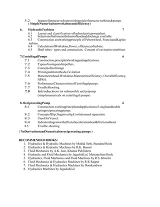 5.2 Impactofjetoncurvedvaneswithspecialreferenceto turbines&pumps
( SimpleNumericalsonworkdoneandefficiency)
6. HydraulicTurbines 7
6.1 Layout and classification ofhydroelectricpowerplant.
6.2 Selectionofturbineonthebasisofheadanddischarge available
6.3 Construction andworkingprinciple of Peltonwheel, FrancisandKaplan
turbine.
6.4 CalculationofWorkdone,Power, efficiencyofturbine.
6.5 Draft tubes– types and construction, Concept of cavitation inturbines
7.CentrifugalPumps 6
7.1 Construction,principleofworkingandapplications.
7.2 Typesofcasingsandimpellers.
7.3 Conceptofmultistage
7.4 Priminganditsmethods,Cavitation
7.5 Manometrichead,Workdone,Manometricefficiency, Overallefficiency,
NPSH.
7.6 PerformanceCharacteristicsofCentrifugalpumps.
7.7 TroubleShooting.
7.8 Introduction to submersible and jetpump
(simplenumericals on centrifugal pumps)
8. ReciprocatingPump 6
8.1 Construction,workingprincipleandapplicationsof singleanddouble
actingreciprocatingpumps.
8.2 ConceptofSlip,Negativeslip,Cavitationand separation.
8.3 UseofAirVessel.
8.4 Indicatordiagramwitheffectofaccelerationhead&frictionalhead.
8.5 Trouble shooting
( NoDerivationsandNumericalonreciprocating pumps.)
RECOMMENDED BOOKS:
1. Hydraulics & Hydraulic Machines by Modi& Seth, Standard Book
2. Hydraulics & Hydraulic Machines by R.K. Bansal
3. Fluid Mechanics by A.K. Jain, Khanna Publishers
4. Hydraulic and Fluid Mechanics by JagadishLal, Metropolitan Book
5. Hydraulics, Fluid Mechanics and Fluid Machines by R.S. Khurmi
6. Fluid Mechanics & Hydraulics Machines by R K Rajput
7. Fluid Mechanics & Hydraulics Machines by Domkundwar
8. Hydraulics Machines by JagadishLal
 