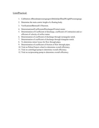 ListofPractical:
1. Calibration ofBourdenpressuregaugewiththehelpofDeadWeightPressuregauge.
2. Determine the meta centric height of a floating body.
3. VerificationofBernoulli’sTheorem.
4. DeterminationofCoefficientofDischargeofVenturi-meter
5. Determination of Coefficient of discharge, coefficient of Contraction and co-
efficient of velocity of orifice meter.
6. Determination of coefficient of discharge through rectangular notch.
7. Determination of coefficient of discharge through triangular notch.
8. To determine minor losses for flow through pipes.
9. Determination of coefficient of friction of flow through pipes.
10. Trial on Pelton/Francis wheel to determine overall efficiency.
11. Trial on centrifugal pump to determine overall efficiency.
12. Trial on reciprocating pump to determine overall efficiency.
 