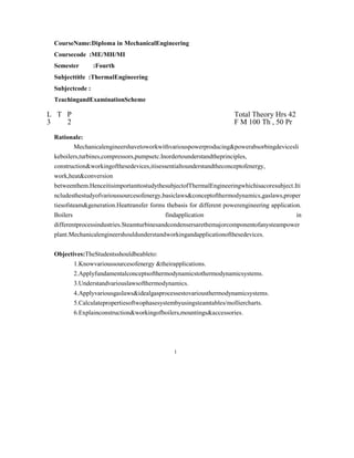 CourseName:Diploma in MechanicalEngineering
Coursecode :ME/MH/MI
Semester :Fourth
Subjecttitle :ThermalEngineering
Subjectcode :
TeachingandExaminationScheme
L T P Total Theory Hrs 42
3 2 F M 100 Th , 50 Pr
Rationale:
Mechanicalengineershavetoworkwithvariouspowerproducing&powerabsorbingdevicesli
keboilers,turbines,compressors,pumpsetc.Inordertounderstandtheprinciples,
construction&workingofthesedevices,itisessentialtounderstandtheconceptofenergy,
work,heat&conversion
betweenthem.HenceitisimportanttostudythesubjectofThermalEngineeringwhichisacoresubject.Iti
ncludesthestudyofvarioussourcesofenergy,basiclaws&conceptofthermodynamics,gaslaws,proper
tiesofsteam&generation.Heattransfer forms thebasis for different powerengineering application.
Boilers findapplication in
differentprocessindustries.Steamturbinesandcondensersarethemajorcomponentofanysteampower
plant.Mechanicalengineershouldunderstandworkingandapplicationofthesedevices.
Objectives:TheStudentsshouldbeableto:
1.Knowvarioussourcesofenergy &theirapplications.
2.Applyfundamentalconceptsofthermodynamicstothermodynamicsystems.
3.Understandvariouslawsofthermodynamics.
4.Applyvariousgaslaws&idealgasprocessestovariousthermodynamicsystems.
5.Calculatepropertiesoftwophasesystembyusingsteamtables/molliercharts.
6.Explainconstruction&workingofboilers,mountings&accessories.
1
 