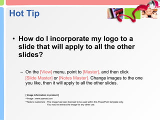 How do I incorporate my logo to a slide that will apply to all the other slides?  On the  [View]  menu, point to  [Master],  and then click  [Slide Master]  or  [Notes Master].  Change images to the one you like, then it will apply to all the other slides.  Hot Tip [ Image information in product ] Image : www.openas.com Note to customers : This image has been licensed to be used within this PowerPoint template only.  You may not extract the image for any other use.  