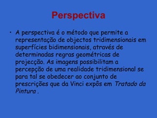 Perspectiva
• A perspectiva é o método que permite a
representação de objectos tridimensionais em
superfícies bidimensionais, através de
determinadas regras geométricas de
projecção. As imagens possibilitam a
percepção de uma realidade tridimensional se
para tal se obedecer ao conjunto de
prescrições que da Vinci expôs em Tratado da
Pintura .
 