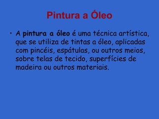 Pintura a Óleo
• A pintura a óleo é uma técnica artística,
que se utiliza de tintas a óleo, aplicadas
com pincéis, espátulas, ou outros meios,
sobre telas de tecido, superfícies de
madeira ou outros materiais.
 