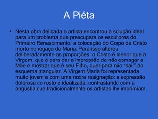 A Piéta
• Nesta obra delicada o artista encontrou a solução ideal
para um problema que preocupara os escultores do
Primeiro Renascimento: a colocação do Corpo de Cristo
morto no regaço de Maria. Para isso alterou
deliberadamente as proporções: o Cristo é menor que a
Virgem, que é para dar a impressão de não esmagar a
Mãe e mostrar que é seu Filho, quer para não “sair” do
esquema triangular. A Virgem Maria foi representada
muito jovem e com uma nobre resignação: a expressão
dolorosa do rosto é idealizada, contrastando com a
angústia que tradicionalmente os artistas lhe imprimiam.
 